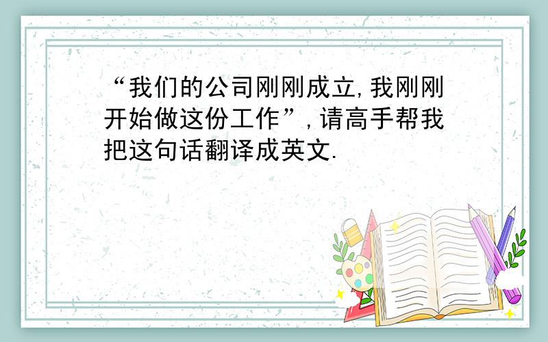 “我们的公司刚刚成立,我刚刚开始做这份工作”,请高手帮我把这句话翻译成英文.