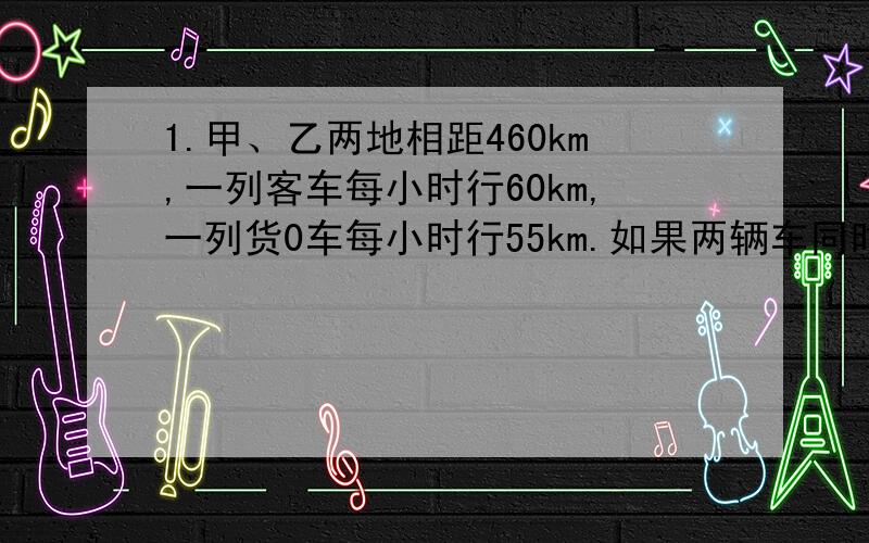 1.甲、乙两地相距460km,一列客车每小时行60km,一列货0车每小时行55km.如果两辆车同时从两地相对开出3小时后