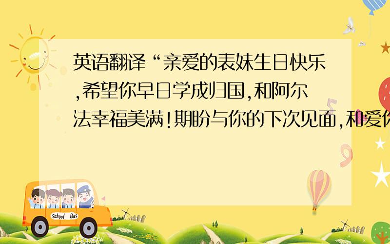 英语翻译“亲爱的表妹生日快乐,希望你早日学成归国,和阿尔法幸福美满!期盼与你的下次见面,和爱你.”尽量口语化一点