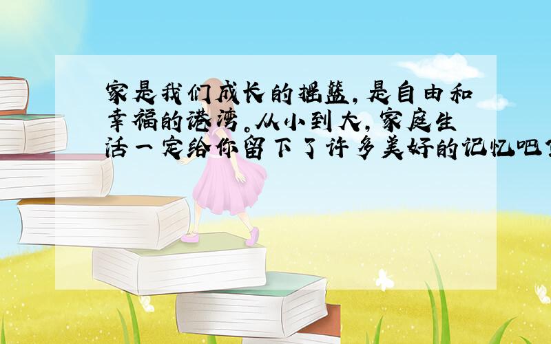 家是我们成长的摇篮，是自由和幸福的港湾。从小到大，家庭生活一定给你留下了许多美好的记忆吧？