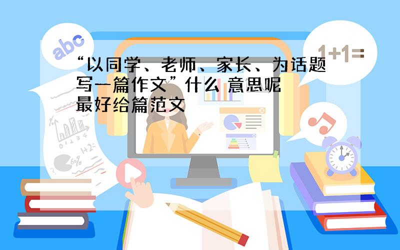 “以同学、老师、家长、为话题写一篇作文” 什么 意思呢 最好给篇范文