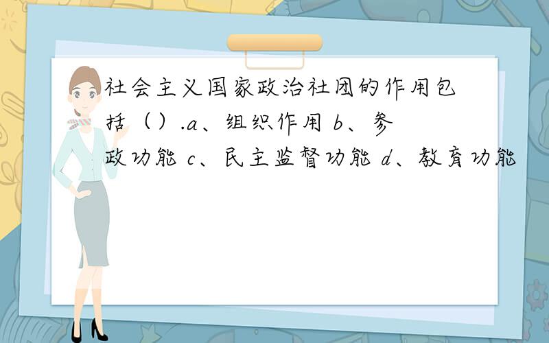 社会主义国家政治社团的作用包括（）.a、组织作用 b、参政功能 c、民主监督功能 d、教育功能