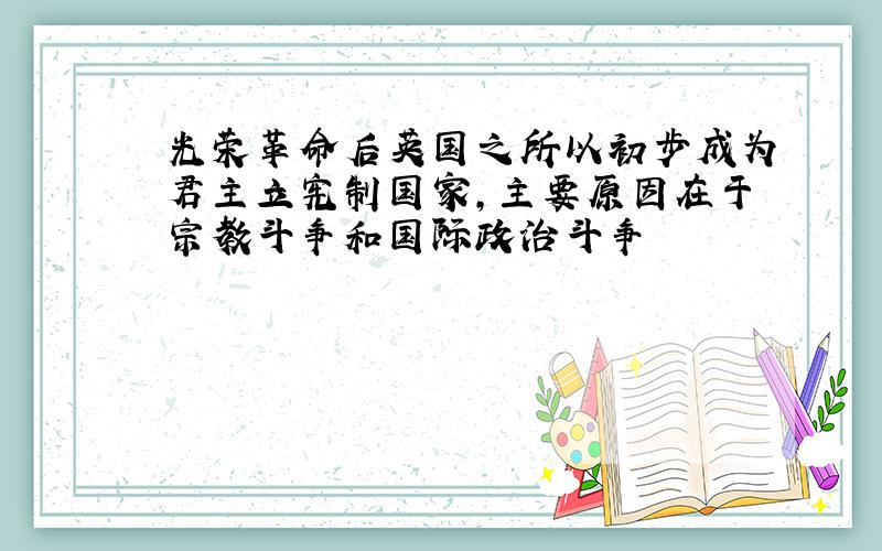 光荣革命后英国之所以初步成为君主立宪制国家,主要原因在于宗教斗争和国际政治斗争