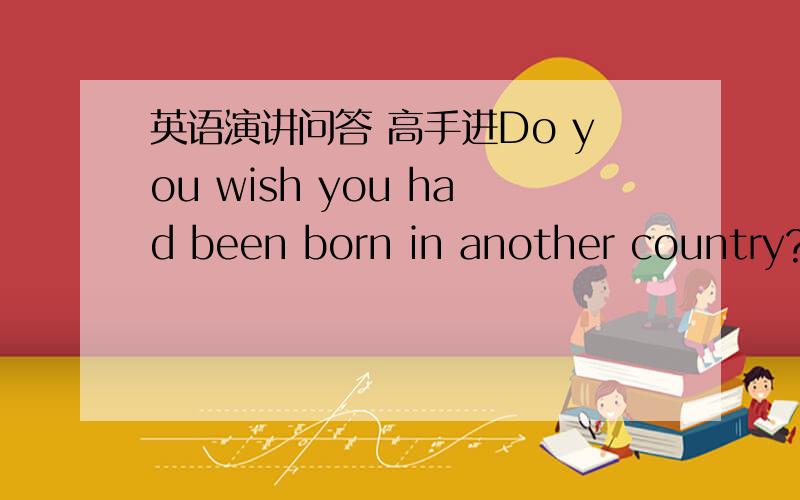 英语演讲问答 高手进Do you wish you had been born in another country?