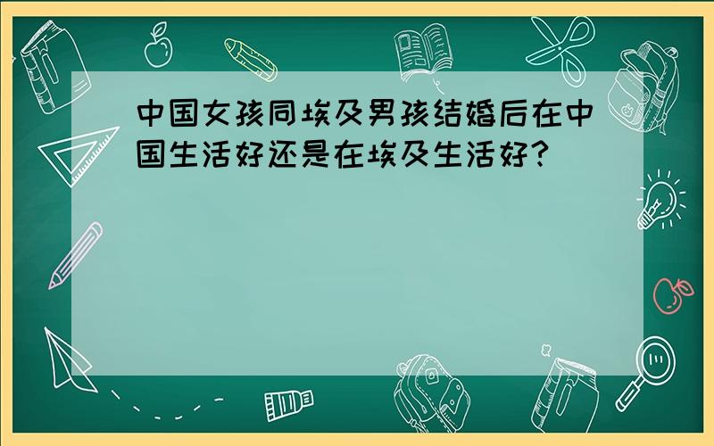 中国女孩同埃及男孩结婚后在中国生活好还是在埃及生活好?