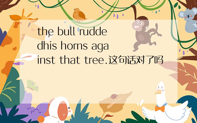 the bull ruddedhis horns against that tree.这句话对了吗