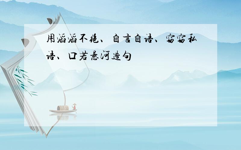 用滔滔不绝、自言自语、窃窃私语、口若悬河造句