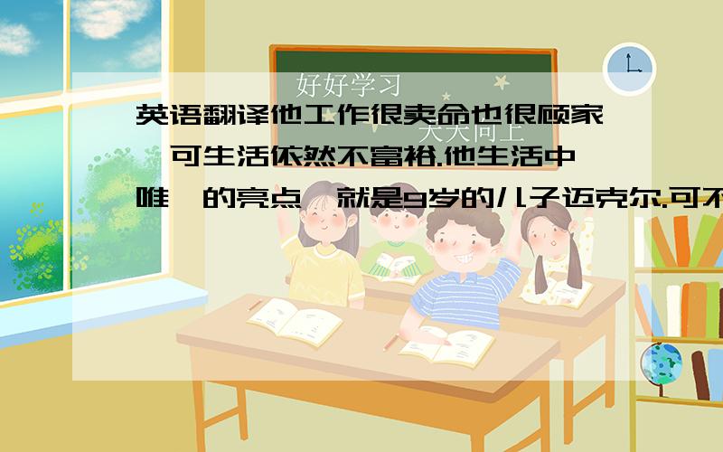 英语翻译他工作很卖命也很顾家,可生活依然不富裕.他生活中唯一的亮点,就是9岁的儿子迈克尔.可不幸总是出其不意地降临到苦命