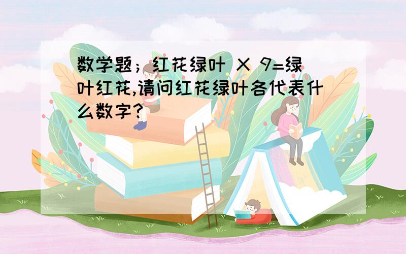 数学题；红花绿叶 X 9=绿叶红花,请问红花绿叶各代表什么数字?