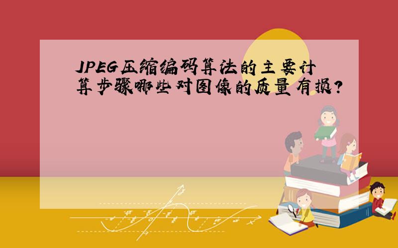 JPEG压缩编码算法的主要计算步骤哪些对图像的质量有损?