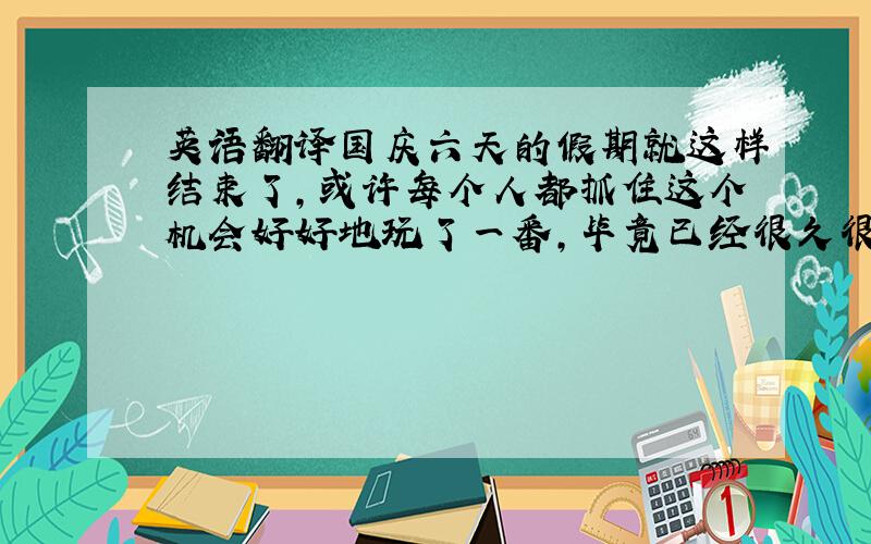 英语翻译国庆六天的假期就这样结束了,或许每个人都抓住这个机会好好地玩了一番,毕竟已经很久很久没放假了.这个假期我是没多大