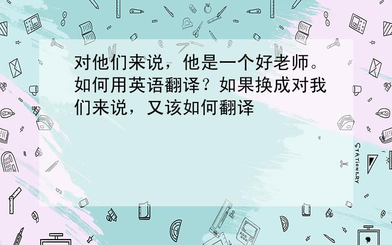 对他们来说，他是一个好老师。如何用英语翻译？如果换成对我们来说，又该如何翻译