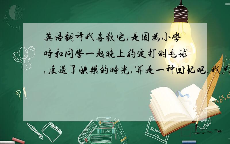 英语翻译我喜欢它,是因为小学时和同学一起晚上约定打羽毛球,度过了快乐的时光,算是一种回忆吧.我只有在暑假晴朗的傍晚,和朋