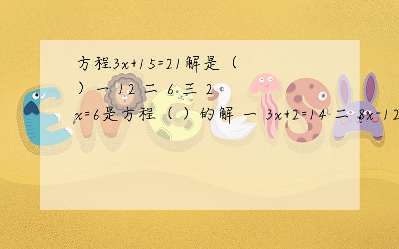 方程3x+15=21解是（ ）一 12 二 6 三 2 x=6是方程（ ）的解 一 3x+2=14 二 8x-12乘4=