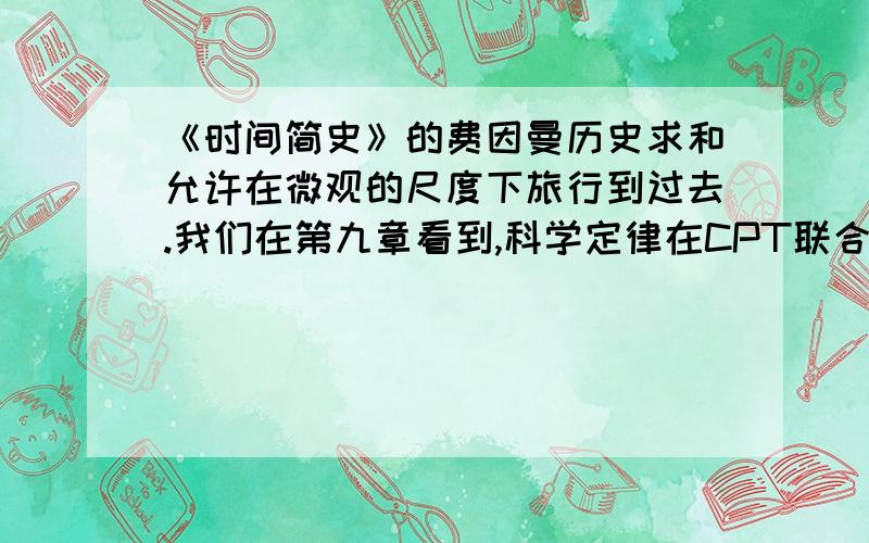 《时间简史》的费因曼历史求和允许在微观的尺度下旅行到过去.我们在第九章看到,科学定律在CPT联合对称下不变.这表明,一个