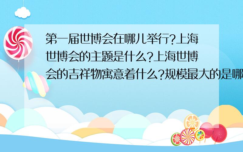 第一届世博会在哪儿举行?上海世博会的主题是什么?上海世博会的吉祥物寓意着什么?规模最大的是哪届世博