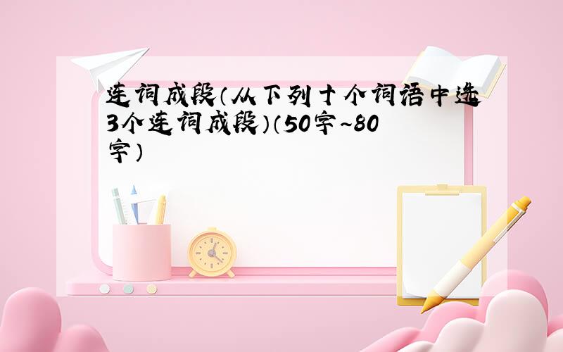 连词成段（从下列十个词语中选3个连词成段）（50字～80字）