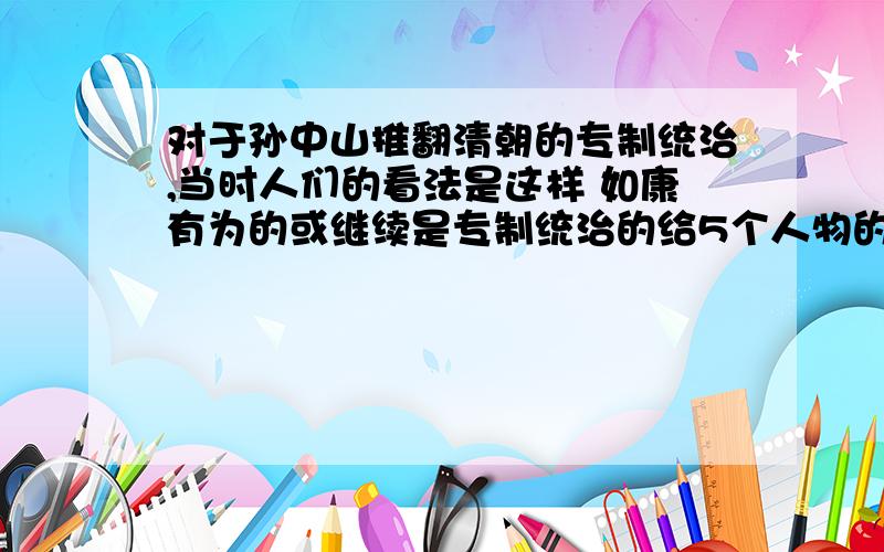 对于孙中山推翻清朝的专制统治,当时人们的看法是这样 如康有为的或继续是专制统治的给5个人物的看法