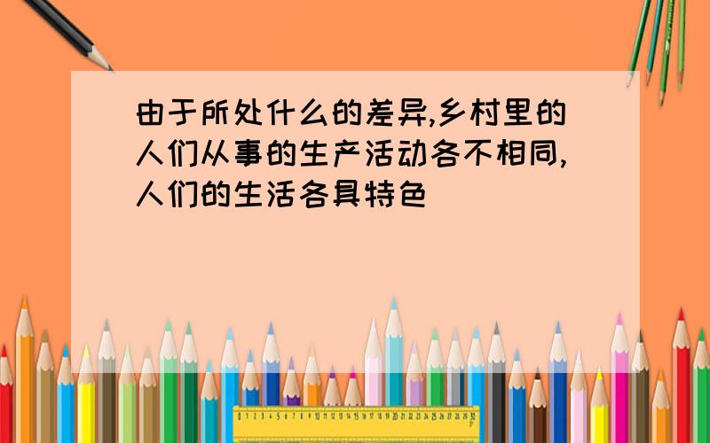 由于所处什么的差异,乡村里的人们从事的生产活动各不相同,人们的生活各具特色