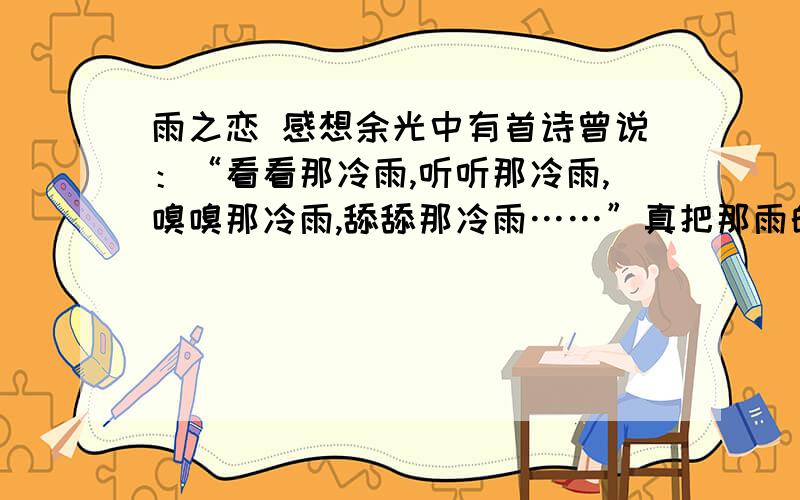 雨之恋 感想余光中有首诗曾说：“看看那冷雨,听听那冷雨,嗅嗅那冷雨,舔舔那冷雨……”真把那雨的灵气描写得淋漓尽致.不管那