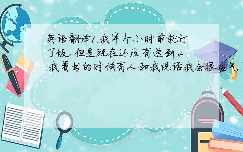 英语翻译1.我半个小时前就订了饭,但是现在还没有送到.2.我看书的时候有人和我说话我会很生气.帮忙翻译成通顺的英文.3.