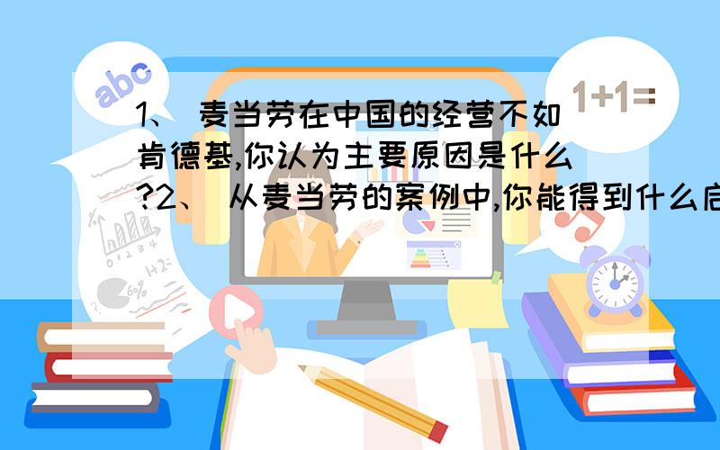 1、 麦当劳在中国的经营不如肯德基,你认为主要原因是什么?2、 从麦当劳的案例中,你能得到什么启示?