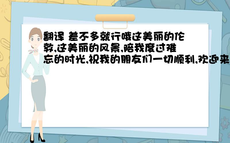 翻译 差不多就行哦这美丽的伦敦,这美丽的风景,陪我度过难忘的时光,祝我的朋友们一切顺利,欢迎来到中国参观,