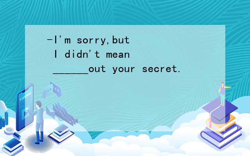 -I'm sorry,but I didn't mean ______out your secret.