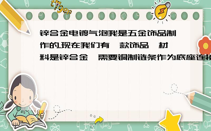 锌合金电镀气泡我是五金饰品制作的.现在我们有一款饰品,材料是锌合金,需要铜制链条作为底座连接,且要经过锡烧焊加工.加工完