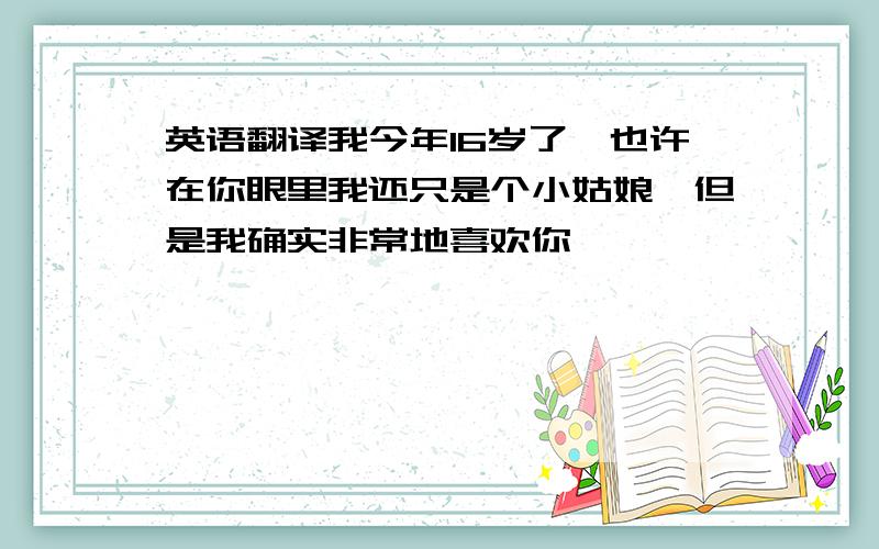 英语翻译我今年16岁了,也许在你眼里我还只是个小姑娘,但是我确实非常地喜欢你