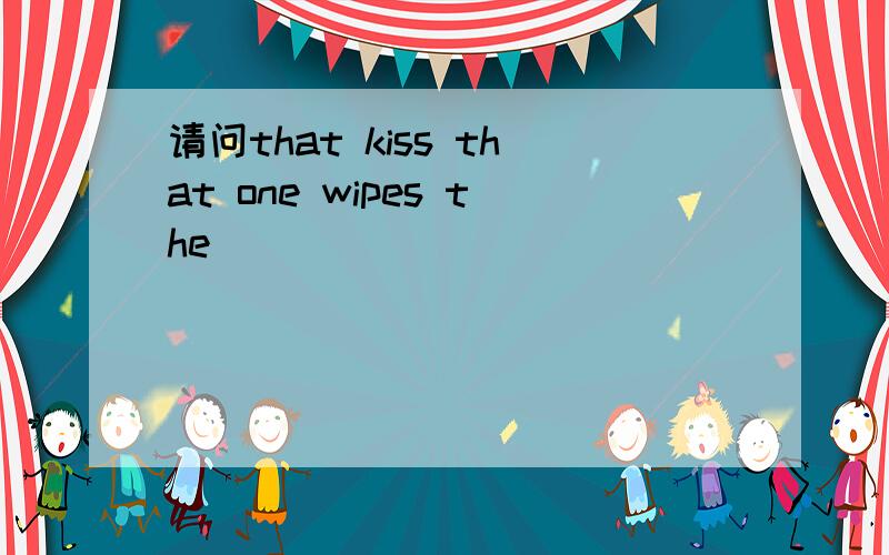 请问that kiss that one wipes the