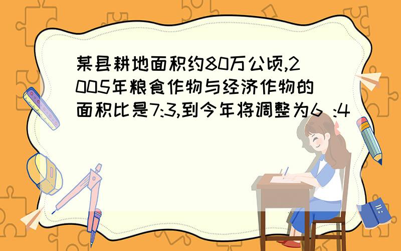 某县耕地面积约80万公顷,2005年粮食作物与经济作物的面积比是7:3,到今年将调整为6 :4