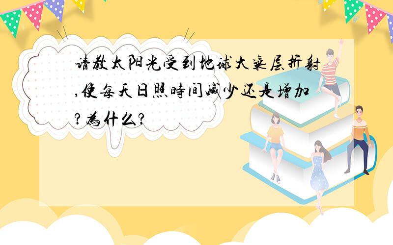 请教太阳光受到地球大气层折射,使每天日照时间减少还是增加?为什么?