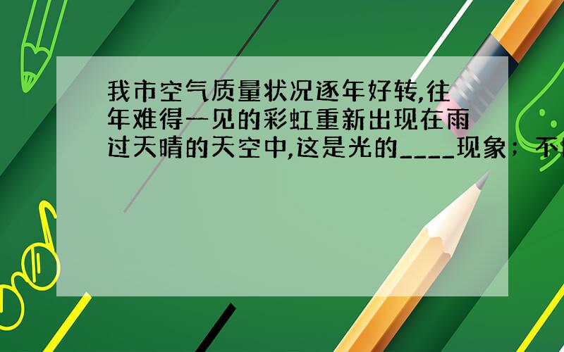 我市空气质量状况逐年好转,往年难得一见的彩虹重新出现在雨过天晴的天空中,这是光的____现象；不同色光在空气中的传播速度