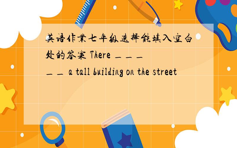 英语作业七年级选择能填入空白处的答案 There _____ a tall building on the street