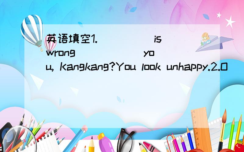 英语填空1._____is wrong _____ you, Kangkang?You look unhappy.2.O