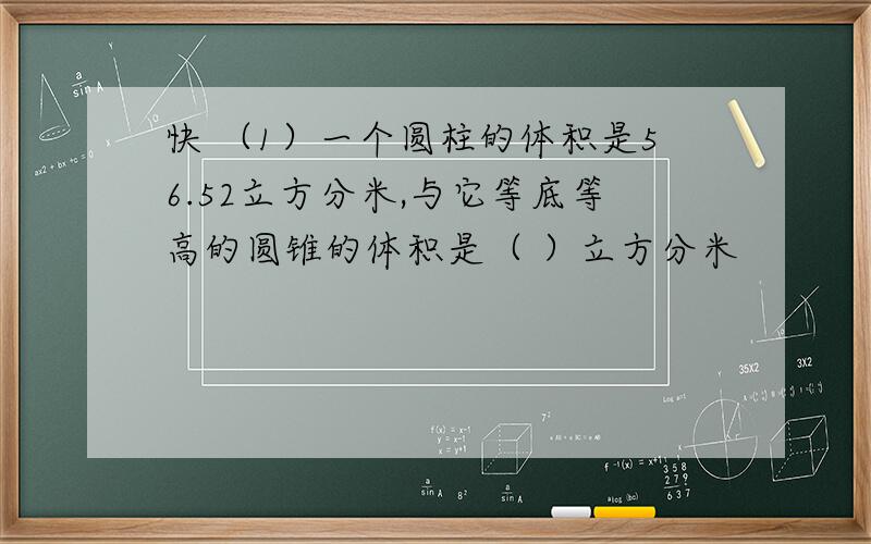 快 （1）一个圆柱的体积是56.52立方分米,与它等底等高的圆锥的体积是（ ）立方分米