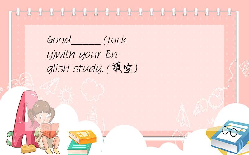 Good_____(lucky)with your English study.(填空）