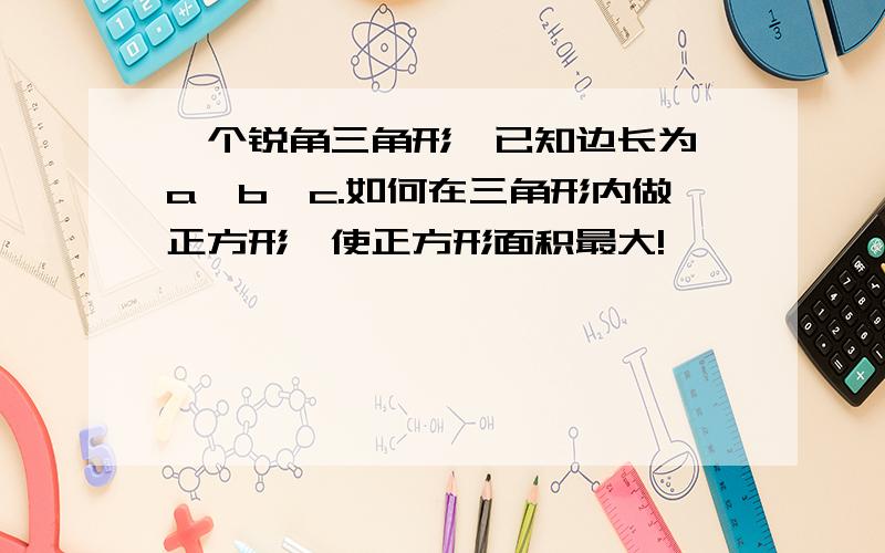 一个锐角三角形,已知边长为,a,b,c.如何在三角形内做正方形,使正方形面积最大!