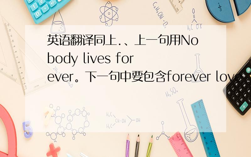 英语翻译同上.、上一句用Nobody lives forever。下一句中要包含forever love