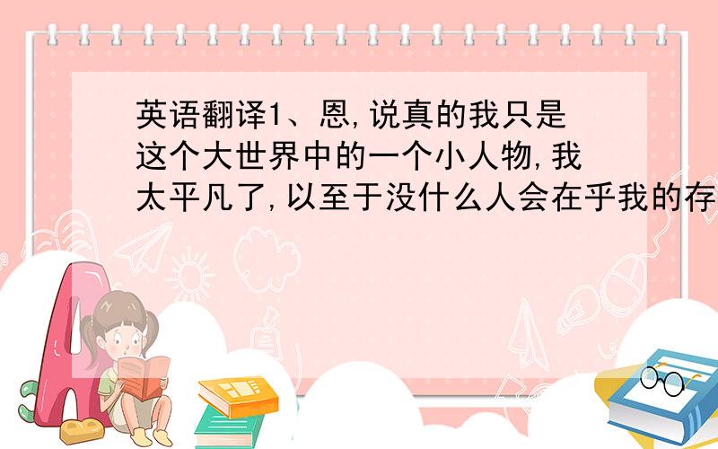 英语翻译1、恩,说真的我只是这个大世界中的一个小人物,我太平凡了,以至于没什么人会在乎我的存在.2、也许你会认为我的“自