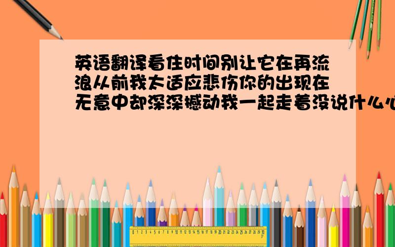 英语翻译看住时间别让它在再流浪从前我太适应悲伤你的出现在无意中却深深撼动我一起走着没说什么心是满足的这个世界随时都要崩塌