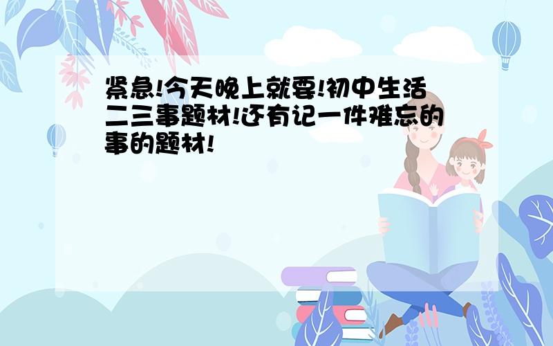 紧急!今天晚上就要!初中生活二三事题材!还有记一件难忘的事的题材!