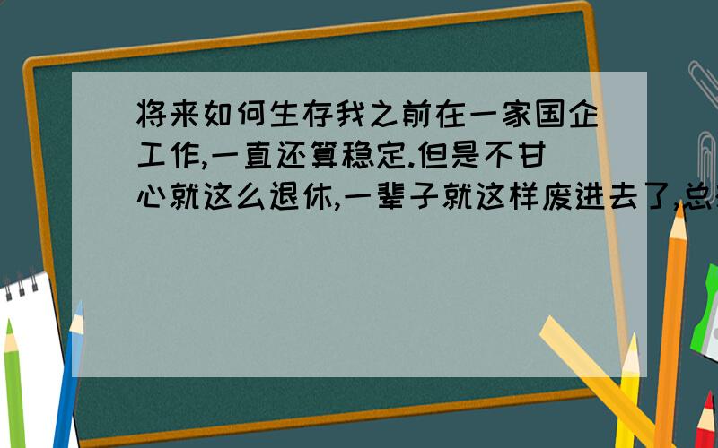 将来如何生存我之前在一家国企工作,一直还算稳定.但是不甘心就这么退休,一辈子就这样废进去了,总想闯一闯让自己的人生有所改