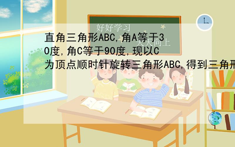 直角三角形ABC,角A等于30度,角C等于90度,现以C为顶点顺时针旋转三角形ABC,得到三角形A’B’C’,