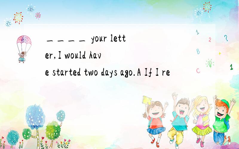 ____ your letter,I would have started two days ago.A If I re