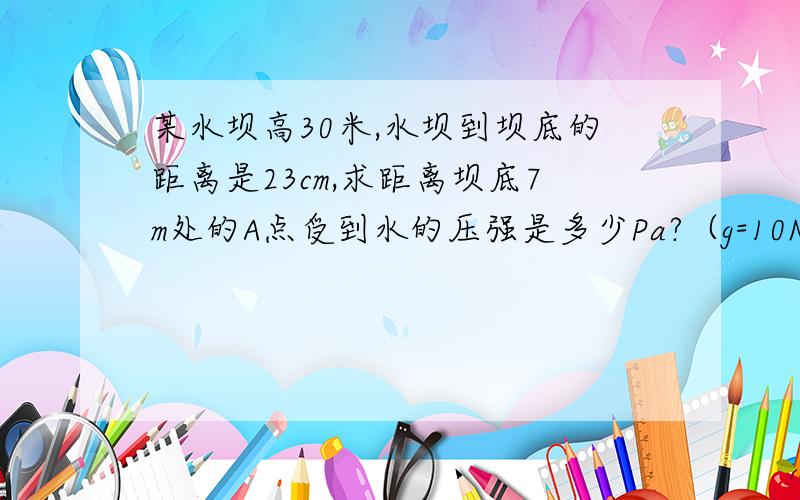 某水坝高30米,水坝到坝底的距离是23cm,求距离坝底7m处的A点受到水的压强是多少Pa?（g=10N|kg）