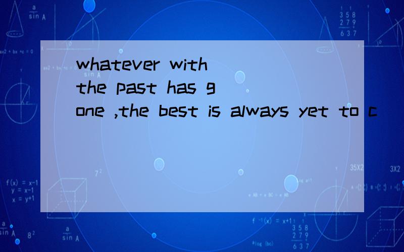 whatever with the past has gone ,the best is always yet to c