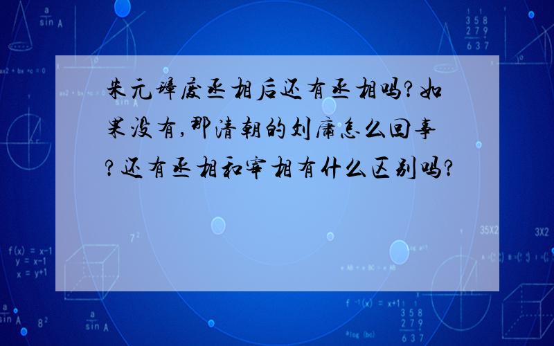 朱元璋废丞相后还有丞相吗?如果没有,那清朝的刘庸怎么回事?还有丞相和宰相有什么区别吗?