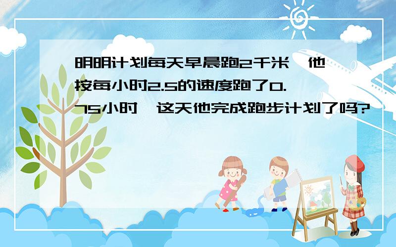 明明计划每天早晨跑2千米,他按每小时2.5的速度跑了0.75小时,这天他完成跑步计划了吗?